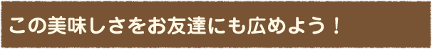 この美味しさを友達にも広めよう！